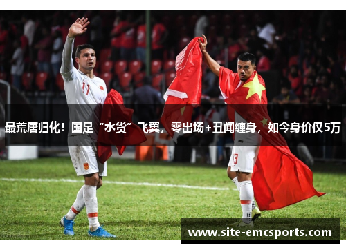 最荒唐归化！国足“水货”飞翼，零出场+丑闻缠身，如今身价仅5万